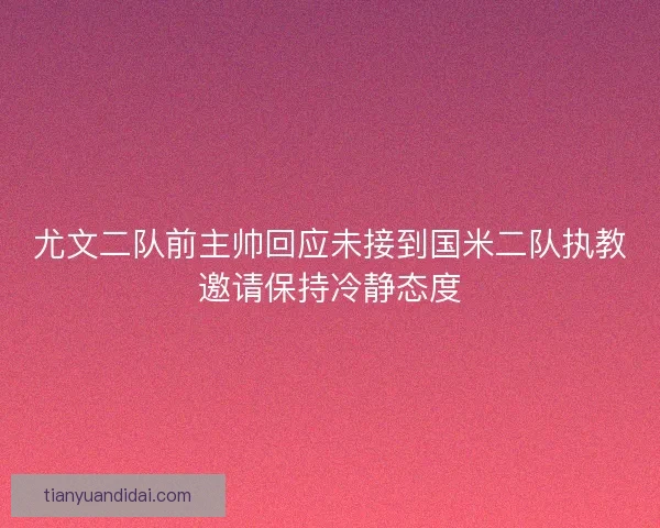 尤文二队前主帅回应未接到国米二队执教邀请保持冷静态度