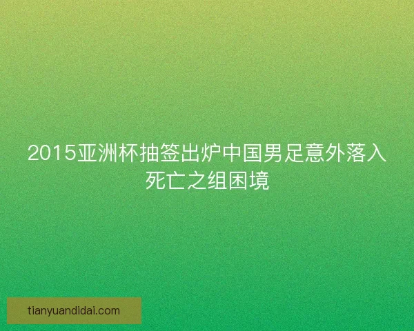 2015亚洲杯抽签出炉中国男足意外落入死亡之组困境