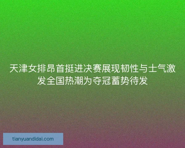 天津女排昂首挺进决赛展现韧性与士气激发全国热潮为夺冠蓄势待发