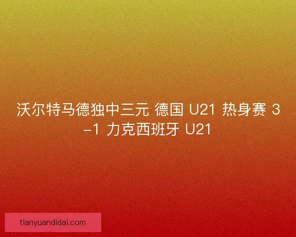 沃尔特马德独中三元 德国 U21 热身赛 3-1 力克西班牙 U21